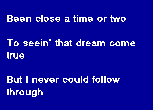 Been close a time or two

To seein' that dream come
true

But I never could follow
through