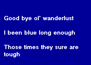 Good bye ol' wanderlust

I been blue long enough

Those times they sure are
tough