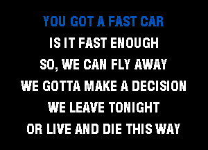 YOU GOT A FAST CAR
IS IT FAST ENOUGH
SO, WE CAN FLY AWAY
WE GOTTA MAKE A DECISION
WE LEAVE TONIGHT
0R LIVE AND DIE THIS WAY