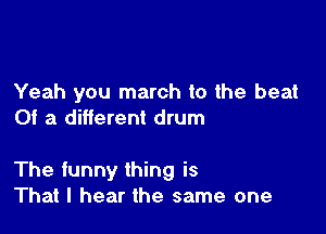 Yeah you march to the beat
0! a different drum

The funny thing is
That I hear the same one