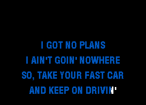 I GOT N0 PLANS
I AIN'T GOIN' NOWHERE
SD, TAKE YOUR FAST CAR

AND KEEP ON DRIVIH' l