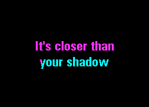 It's closer than

your shadow
