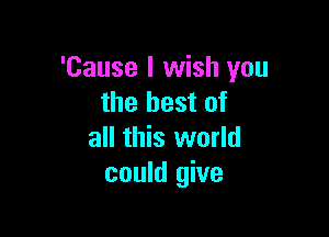 'Cause I wish you
the best of

all this world
could give