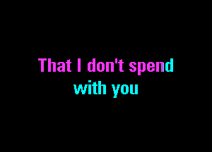 That I don't spend

with you