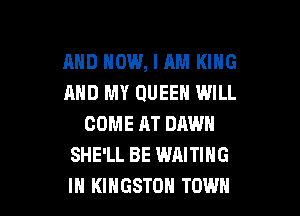 AND HOW, I AM KING
AND MY QUEEN WILL
COME AT DAWN
SHE'LL BE WAITING

IH KINGSTON TOWN l