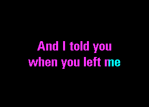 And I told you

when you left me