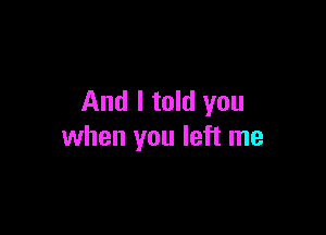And I told you

when you left me