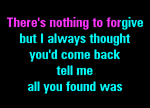 There's nothing to forgive
but I always thought
you'd come back
tell me
all you found was