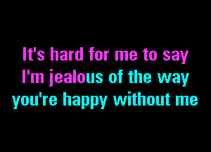 It's hard for me to say

I'm jealous of the way
you're happy without me
