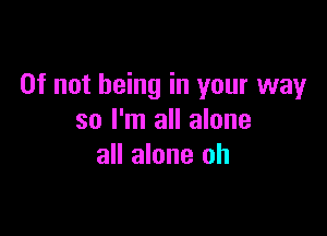 0f not being in your way

so I'm all alone
all alone oh