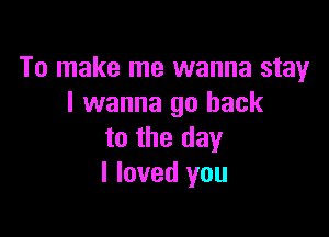 To make me wanna stay
I wanna go back

to the day
I loved you