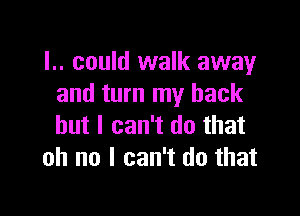 I.. could walk away
and turn my back

but I can't do that
oh no I can't do that