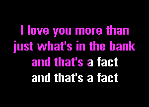 I love you more than
iust what's in the bank

and that's a fact
and that's a fact