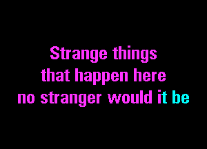 Strange things

that happen here
no stranger would it be