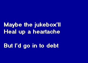 Maybe the iukebox'll

Heal up a heartache

But I'd go in to debt