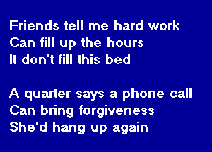 Friends tell me hard work
Can fill up the hours
It don't fill this bed

A quarter says a phone call
Can bring forgiveness
She'd hang up again