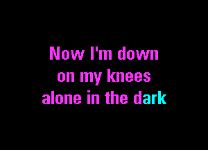 Now I'm down

on my knees
alone in the dark