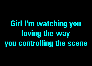 Girl I'm watching you

loving the way
you controlling the scene