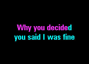 Why you decided

you said I was fine