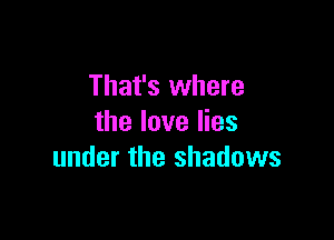 That's where

the love lies
under the shadows