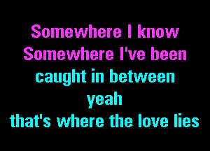 Somewhere I know
Somewhere I've been
caught in between
yeah
that's where the love lies