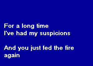 For a long time
I've had my suspicions

And you just fed the fire
again