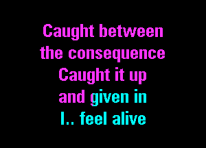 Caught between
the consequence

Caught it up
and given in
l.. feel alive