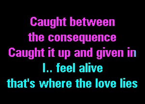 Caught between
the consequence
Caught it up and given in
l.. feel alive
that's where the love lies
