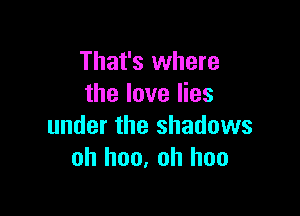 That's where
the love lies

under the shadows
oh hon, oh hoo