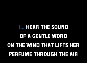 l... HEAR THE SOUND

OF A GENTLE WORD
ON THE WIND THAT LIFTS HER
PERFUME THROUGH THE AIR
