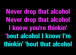 Never drop that alcohol
Never drop that alcohol
I know you're thinkin'
'hout alcohol I know I'm
thinkin' 'hout that alcohol