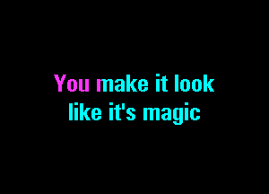 You make it look

like it's magic