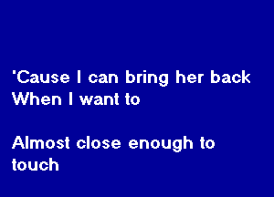 'Cause I can bring her back
When I want to

Almost close enough to
touch