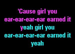 'Cause girl you
ear-ear-ear-ear earned it

yeah girl you
ear-ear-ear-ear earned it
yeah