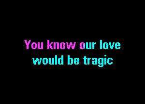 You know our love

would be tragic
