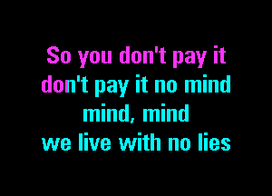 So you don't pay it
don't pay it no mind

mind, mind
we live with no lies
