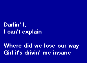 Darlin' l,
I can't explain

Where did we lose our way
Girl it's drivin' me insane