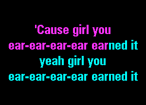 'Cause girl you
ear-ear-ear-ear earned it

yeah girl you
ear-ear-ear-ear earned it
