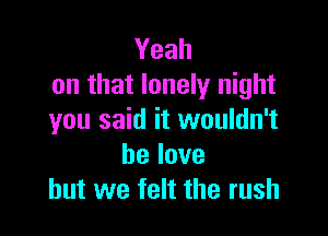Yeah
on that lonely night

you said it wouldn't
belove
but we felt the rush