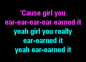 'Cause girl you
ear-ear-ear-ear earned it
yeah girl you really
ear-earned it
yeah ear-earned it