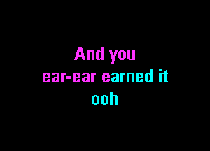 And you

ear-ear earned it
ooh