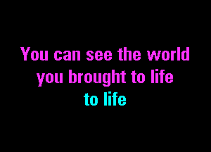 You can see the world

you brought to life
to life