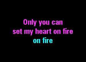 Only you can

set my heart on fire
on fire