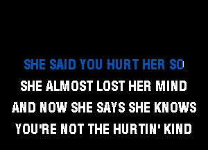 SHE SAID YOU HURT HER SO
SHE ALMOST LOST HER MIND
AND HOW SHE SAYS SHE KNOWS
YOU'RE NOT THE HURTIH' KIND