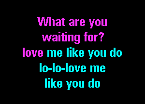 What are you
waiting for?

love me like you do
lo-lo-love me
like you do