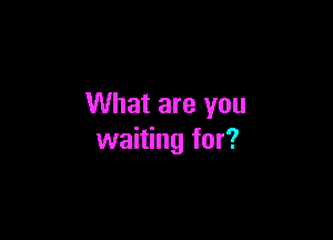 What are you

waiting for?