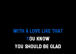 WITH A LOVE LIKE THAT
YOU KNOW
YOU SHOULD BE GLAD