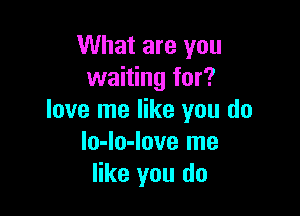 What are you
waiting for?

love me like you do
lo-lo-love me
like you do