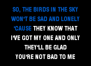 SO, THE BIRDS IN THE SKY
WON'T BE SAD AND LONELY
'CAU SE THEY KN 0W THAT
I'VE GOT MY ONE AND ONLY
THEY'LL BE GLAD
YOU'RE HOT BAD TO ME