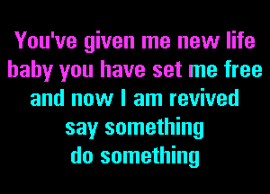 You've given me new life
baby you have set me free
and now I am revived
say something
do something